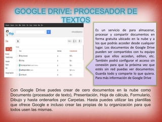 GOOGLE DRIVE: PROCESADOR DE
TEXTOS
Es un servicio de para almacenar,
procesar y compartir documentos en
forma gratuita ubicado en la nube y a
los que podrás acceder desde cualquier
lugar. Los documentos de Google Drive
pueden ser compartidos con tu equipo
para que ellos accedan, editen, etc.
También podrá configurar el acceso sin
conexión para que la próxima vez que
estés sin red puedas ver documentos.
Guarda todo y comparte lo que quiera.
Para más información de Google Drive
Con Google Drive puedes crear de cero documentos en la nube como
Documento (procesador de texto), Presentación, Hoja de cálculo, Formulario,
Dibujo y hasta ordenarlos por Carpetas. Hasta puedes utilizar las plantillas
que ofrece Google e incluso crear las propias de tu organización para que
todos usen las mismas.
 