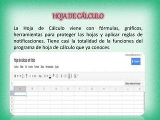 HOJADE CÁLCULO
La Hoja de Cálculo viene con fórmulas, gráficos,
herramientas para proteger las hojas y aplicar reglas de
notificaciones. Tiene casi la totalidad de la funciones del
programa de hoja de cálculo que ya conoces.
 