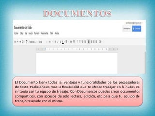El Documento tiene todas las ventajas y funcionalidades de los procesadores
de texto tradicionales más la flexibilidad que te ofrece trabajar en la nube, en
sintonía con tu equipo de trabajo. Con Documentos puedes crear documentos
compartidos, con accesos de solo lectura, edición, etc para que tu equipo de
trabajo te ayude con el mismo.
 