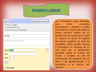 Los Formularios están diseñados
para armar encuestas,
inscripciones a eventos y recibir
comentarios y mucho más, todo en
breves minutos! Podrás ver en
tiempo real las respuestas y hasta
te muestra en forma de reporte
con barras y gráficos de torta los
resultados. Hasta puedes insertar
el formulario en elcuerpo de un
mail para que el destinatario
complete desde el cuerpo del
mismo, y enviarle un mail de
confirmación de recepción de sus
datos o de agradecimiento a la
inscripción a un evento, por
ejemplo.
 