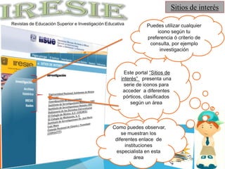 Sitios de interésPuedes utilizar cualquier icono según tu preferencia ó criterio de consulta, por ejemplo investigación Este portal “Sitios de interés” presenta una serie de iconos para acceder  a diferentes  pórticos, clasificados según un áreaInvestigaciónUniversidad Nacional Autónoma de México (UNAM)Coordinación de HumanidadesInstituto de Investigaciones Históricas (IIH)Instituto de Investigaciones Sociales (IIS)Defensoría de los Derechos Universitarios El Colegio de México, A.C. (COLMEX)El Colegio de Michoacán, A. C.Instituto de Investigaciones Dr. José María Luis MoraConsejo Nacional de Ciencia y Tecnología (CONACYT) Como puedes observar,  se muestran los diferentes enlace  de instituciones especialista en esta áreaIRESIERevistas de Educación Superior e Investigación Educativa 