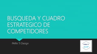 BUSQUEDA Y CUADRO
ESTRATEGICO DE
COMPETIDORES
PARA TI Design
 