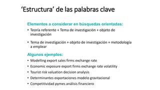 ‘Estructura’ de las palabras clave
Elementos a considerar en búsquedas orientadas:
• Teoría referente + Tema de investigación + objeto de
investigación
• Tema de investigación + objeto de investigación + metodología
a emplear
Algunos ejemplos:
• Modelling export sales firms exchange rate
• Economic exposure export firms exchange rate volatility
• Tourist risk valuation decision analysis
• Determinantes exportaciones modelo gravitacional
• Competitividad pymes análisis financiero
 
