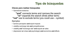 Tips de búsquedas
Claves para realizer búsquedas
• Operadores boleanos:
"and" connects terms and narrows the search
"or" expands the search (finds either term)
"not" use to exclude terms (you could use – symbol)
Ejemplos:
• barriers perception and export impacts
• volatility exchange rate and competitiveness
• volatility and "exchange rate" and exports or sales
• (depression or crises not psychologic) and economics and effects
 