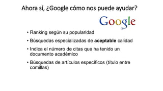 Ahora sí, ¿Google cómo nos puede ayudar?
• Ranking según su popularidad
• Búsquedas especializadas de aceptable calidad
• Indica el número de citas que ha tenido un
documento académico
• Búsquedas de artículos específicos (título entre
comillas)
 