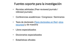 • Revistas arbitradas (Peer reviewed journals /
refereed journals)
• Conferencias académicas / Congresos / Seminarios
• Tesis de doctorado (Tesis doctorales en Red; otros
recursos) y de maestría
• Libros especializados
• Diccionarios especializados
• Estadísticas oficiales
Fuentes soporte para la investigación
 