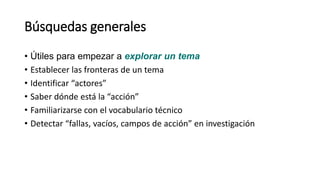 Búsquedas generales
• Útiles para empezar a explorar un tema
• Establecer las fronteras de un tema
• Identificar “actores”
• Saber dónde está la “acción”
• Familiarizarse con el vocabulario técnico
• Detectar “fallas, vacíos, campos de acción” en investigación
 