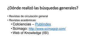 ¿Dónde realizó las búsquedas generales?
• Revistas de circulación general
• Revistas académicas:
•Colciencias – Publindex
•Scimago: http://www.scimagojr.com/
• Web of Knowledge (ISI)
 