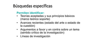 Búsquedas específicas
Permiten identificar:
• Teorías aceptadas y sus principios básicos
(marco teórico soporte)
• Avances recientes (estado del arte o estado de
la cuestión)
• Argumentos a favor y en contra sobre un tema
(sentido crítico de la investigación)
• Líneas de investigación
 