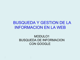 BUSQUEDA Y GESTION DE LA
INFORMACION EN LA WEB
MODULO1
BUSQUEDA DE INFORMACION
CON GOOGLE
 