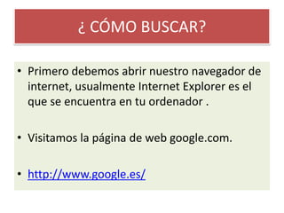¿ CÓMO BUSCAR?Primero debemos abrir nuestro navegador de internet, usualmente Internet Explorer es el que se encuentra en tu ordenador .Visitamos la página de web google.com.http://www.google.es/