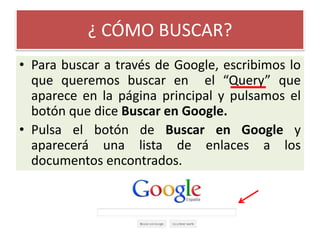 ¿ CÓMO BUSCAR?Para buscar a través de Google, escribimos lo que queremos buscar en  el “Query” que aparece en la página principal y pulsamos el botón que dice Buscar en Google.Pulsa el botón de Buscar en Google y aparecerá una lista de enlaces a los documentos encontrados.