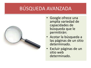 BÚSQUEDA AVANZADAGoogle ofrece una amplia variedad de capacidades de búsqueda que le permitirán:Acotar la búsqueda a las páginas de un sitio determinado. Excluir páginas de un sitio web determinado. 
