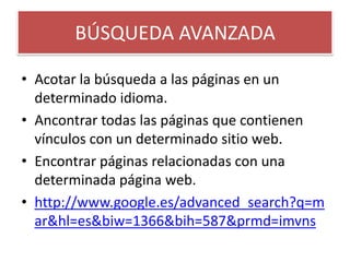 BÚSQUEDA AVANZADAAcotar la búsqueda a las páginas en un determinado idioma. Ancontrar todas las páginas que contienen vínculos con un determinado sitio web. Encontrar páginas relacionadas con una determinada página web. http://www.google.es/advanced_search?q=mar&hl=es&biw=1366&bih=587&prmd=imvns