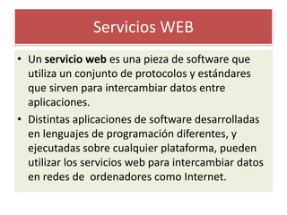 Servicios WEBUn servicio web es una pieza de software que utiliza un conjunto de protocolos y estándares que sirven para intercambiar datos entre aplicaciones.Distintas aplicaciones de software desarrolladas en lenguajes de programación diferentes, y ejecutadas sobre cualquier plataforma, pueden utilizar los servicios web para intercambiar datos en redes de  ordenadores como Internet.