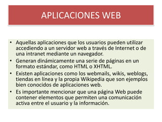 APLICACIONES WEBAquellas aplicaciones que los usuarios pueden utilizar accediendo a un servidor web a través de Internet o de una intranet mediante un navegador.Generan dinámicamente una serie de páginas en un formato estándar, como HTML o XHTML.Existen aplicaciones como los webmails, wikis, weblogs, tiendas en línea y la propia Wikipedia que son ejemplos bien conocidos de aplicaciones web.Es importante mencionar que una página Web puede contener elementos que permiten una comunicación activa entre el usuario y la información.