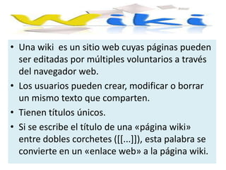 Una wiki  es un sitio web cuyas páginas pueden ser editadas por múltiples voluntarios a través del navegador web.Los usuarios pueden crear, modificar o borrar un mismo texto que comparten.Tienen títulos únicos. Si se escribe el título de una «página wiki» entre dobles corchetes ([[...]]), esta palabra se convierte en un «enlace web» a la página wiki.