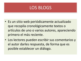 LOS BLOGSEs un sitio web periódicamente actualizado que recopila cronológicamente textos o artículos de uno o varios autores, apareciendo primero el más reciente.Los lectores pueden escribir sus comentarios y el autor darles respuesta, de forma que es posible establecer un diálogo.