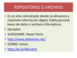 REPOSITORIO O ARCHIVOEs un sitio centralizado donde se almacena y mantiene información digital, habitualmente bases de datos o archivos informáticos.Ejemplos:SLIDESHARE: Power Point.http://www.slideshare.net/SCRIBD: textos.http://es.scribd.com/