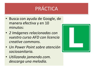 PRÁCTICABusca con ayuda de Google, de manera efectiva y en 10 minutos:2 Imágenes relacionadas con vuestro curso AFD con licencia creativecommons.Un Power Point sobre atención sociosanitaria.Utilizando jamendo.com. descarga una melodía.