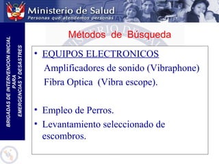 BRIGADASDEINTERVENCIONINICIAL
PARA
EMERGENCIASYDESASTRES
• EQUIPOS ELECTRONICOS
Amplificadores de sonido (Vibraphone)
Fibra Optica (Vibra escope).
• Empleo de Perros.
• Levantamiento seleccionado de
escombros.
Métodos de Búsqueda
 