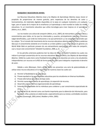 BUSQUEDA Y SELECCION DE UN REA:
Los Recursos Educativos Abiertos (rea) y los Objetos de Aprendizaje Abiertos (oaa), tienen el
propósito de proporcionar de manera gratuita, pero respetuosa de los derechos de autor y
licenciamientos, de materiales digitales disponibles en la www en cualquier momento y en cualquier
lugar, para el apoyo de la mejora de la enseñanza y el aprendizaje a nivel mundial en todos los niveles
educativos. Es un movimiento educativo que utiliza tecnología para crear mejoras en el aprendizaje
(Atkins, et al., 2007).
Los rea revelan una cultura de compartir (Atkins, et al., 2007), de intercambiar y expresar ideas y
conocimientos para todos, en los que los interesados y usuarios, principalmente maestros y alumnos
salgan beneficiados, y por ende las instituciones a las que pertenecen y a las sociedades nacionales que
los cobijan. “En el corazón del movimiento de los recursos educativos abiertos está la simple y poderosa
idea que el conocimiento existente en el mundo es un bien público y que la tecnología en general y la
World Wide Web en particular proveen de una extraordinaria oportunidad para todos de compartir,
usar y reusar este conocimiento” (Hewlett Foundation, 2006, p, 2).
En los párrafos anteriores podemos leer las ideas de Atkins y Hewlett Fundation los cuales nos
indican la principal característica de los recursos educativos abiertos (REA) y los Objetos de Aprendizaje
Abiertos (OAA) los cuales tiene como finalidad brindar apoyo a los docentes asi como a los estudiantes
independientes con recursos en la RED de forma gratuita y libre para trabajarlos respetando el derecho
de autor.
Debido a esto (Blomeyer, Clark y Smith 2006) nos presentan una serie de potencialidades al
utilizar estos recurso educativos en la impartición de nuestras clases las cuales son:
a) Permitir la flexibilidad en el aprendizaje.
b) Provee equidad en las oportunidades educativas para los estudiantes en diversas localidades.
c) Provee alternativas educativas de bajo costo.
d) Permite nuevas experiencias de aprendizaje y la expansión de recursos,
e) Desarrolla y mejora formas organizacionales de aprendizaje.
f) Extiende las capacidades de los individuos para colaborar y usar conocimiento especializado de
otros.
g) Permite el uso de internet como una fuente importante para la obtención de información, para
los niños, niñas y jóvenes en edad escolar, especialmente para sus tareas y actividades escolares
diarias (Cavanaugh, 2001;Lehart, Madden y Hitlin, 2005).
 