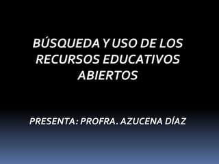 BÚSQUEDAY USO DE LOS
RECURSOS EDUCATIVOS
ABIERTOS
PRESENTA: PROFRA. AZUCENA DÍAZ
 