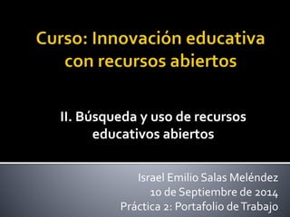 II. Búsqueda y uso de recursos 
educativos abiertos 
Israel Emilio Salas Meléndez 
10 de Septiembre de 2014 
Práctica 2: Portafolio de Trabajo 
 