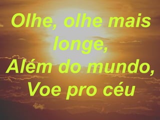 Olhe, olhe mais
longe,
Além do mundo,
Voe pro céu