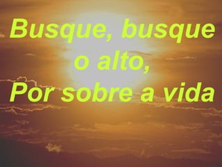 Busque, busque
o alto,
Por sobre a vida