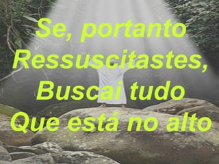 Se, portanto
Ressuscitastes,
Buscai tudo
Que está no alto