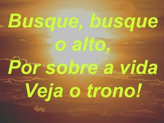 Busque, busque
o alto,
Por sobre a vida
Veja o trono!