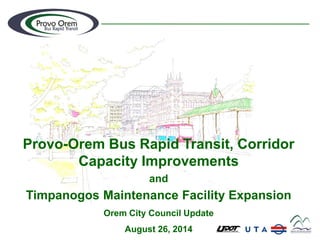 Provo-Orem Bus Rapid Transit, Corridor Capacity Improvements 
and 
Timpanogos Maintenance Facility Expansion 
Orem City Council Update 
August 26, 2014  