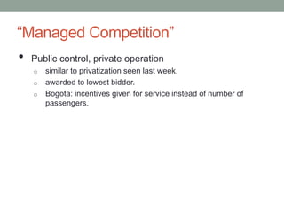 “Managed Competition” 
• Public control, private operation 
o similar to privatization seen last week. 
o awarded to lowest bidder. 
o Bogota: incentives given for service instead of number of 
passengers. 
 