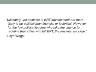 “Ultimately, the obstacle to BRT development are more 
likely to be political than financial or technical. However, 
for the few political leaders who take the chance to 
redefine their cities with full BRT, the rewards are clear.” 
-Lloyd Wright 
 