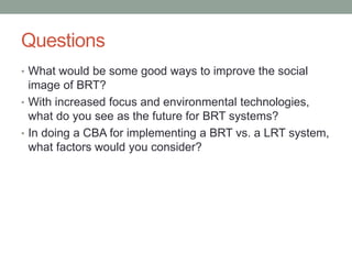 Questions 
• What would be some good ways to improve the social 
image of BRT? 
• With increased focus and environmental technologies, 
what do you see as the future for BRT systems? 
• In doing a CBA for implementing a BRT vs. a LRT system, 
what factors would you consider? 
