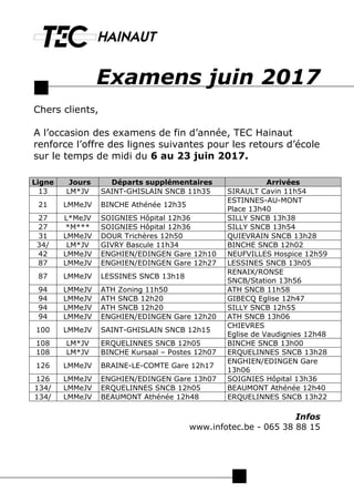Examens juin 2017
Chers clients,
A l’occasion des examens de fin d’année, TEC Hainaut
renforce l’offre des lignes suivantes pour les retours d’école
sur le temps de midi du 6 au 23 juin 2017.
Infos
www.infotec.be - 065 38 88 15
Ligne Jours Départs supplémentaires Arrivées
13 LM*JV SAINT-GHISLAIN SNCB 11h35 SIRAULT Cavin 11h54
21 LMMeJV BINCHE Athénée 12h35
ESTINNES-AU-MONT
Place 13h40
27 L*MeJV SOIGNIES Hôpital 12h36 SILLY SNCB 13h38
27 *M*** SOIGNIES Hôpital 12h36 SILLY SNCB 13h54
31 LMMeJV DOUR Trichères 12h50 QUIEVRAIN SNCB 13h28
34/ LM*JV GIVRY Bascule 11h34 BINCHE SNCB 12h02
42 LMMeJV ENGHIEN/EDINGEN Gare 12h10 NEUFVILLES Hospice 12h59
87 LMMeJV ENGHIEN/EDINGEN Gare 12h27 LESSINES SNCB 13h05
87 LMMeJV LESSINES SNCB 13h18
RENAIX/RONSE
SNCB/Station 13h56
94 LMMeJV ATH Zoning 11h50 ATH SNCB 11h58
94 LMMeJV ATH SNCB 12h20 GIBECQ Eglise 12h47
94 LMMeJV ATH SNCB 12h20 SILLY SNCB 12h55
94 LMMeJV ENGHIEN/EDINGEN Gare 12h20 ATH SNCB 13h06
100 LMMeJV SAINT-GHISLAIN SNCB 12h15
CHIEVRES
Eglise de Vaudignies 12h48
108 LM*JV ERQUELINNES SNCB 12h05 BINCHE SNCB 13h00
108 LM*JV BINCHE Kursaal – Postes 12h07 ERQUELINNES SNCB 13h28
126 LMMeJV BRAINE-LE-COMTE Gare 12h17
ENGHIEN/EDINGEN Gare
13h06
126 LMMeJV ENGHIEN/EDINGEN Gare 13h07 SOIGNIES Hôpital 13h36
134/ LMMeJV ERQUELINNES SNCB 12h05 BEAUMONT Athénée 12h40
134/ LMMeJV BEAUMONT Athénée 12h48 ERQUELINNES SNCB 13h22
 