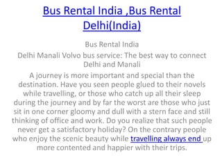 Bus Rental India ,Bus Rental Delhi(India) Bus Rental India Delhi Manali Volvo bus service: The best way to connect Delhi and Manali A journey is more important and special than the destination. Have you seen people glued to their novels while travelling, or those who catch up all their sleep during the journey and by far the worst are those who just sit in one corner gloomy and dull with a stern face and still thinking of office and work. Do you realize that such people never get a satisfactory holiday? On the contrary people who enjoy the scenic beauty while travelling always end up more contented and happier with their trips.  