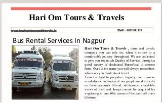 Bus Rental Services In Nagpur
Hari Om Tours & Travels , tours and travels
company you can rely on, when it comes to a
comfortable journey throughout. We are dedicated
to give you top notch Quality of Service, through a
good variety of dedicated Buses/taxi to choose
from. Ours is the name you will always remember,
whenever you think about travel.
Travel is fatal to prejudice, bigotry, and narrow-
mindedness, and many of our people need it sorely
on these accounts. Broad, wholesome, charitable
views of men and things cannot be acquired by
vegetating in one little corner of the earth all one's
lifetime.
Hari Om Tours & Travels
www.hariomtoursandtravels.in Call : 9822971123
 