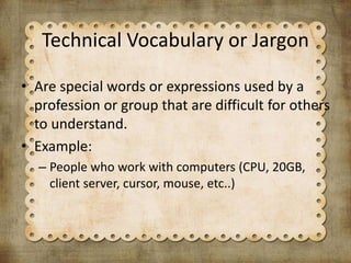 Technical Vocabulary or Jargon
• Are special words or expressions used by a
profession or group that are difficult for others
to understand.
• Example:
– People who work with computers (CPU, 20GB,
client server, cursor, mouse, etc..)
 