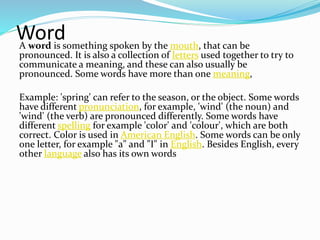 WordA word is something spoken by the mouth, that can be
pronounced. It is also a collection of letters used together to try to
communicate a meaning, and these can also usually be
pronounced. Some words have more than one meaning,
Example: 'spring' can refer to the season, or the object. Some words
have different pronunciation, for example, 'wind' (the noun) and
'wind' (the verb) are pronounced differently. Some words have
different spelling for example 'color' and 'colour', which are both
correct. Color is used in American English. Some words can be only
one letter, for example "a" and "I" in English. Besides English, every
other language also has its own words
 