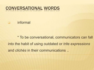 CONVERSATIONAL WORDS
 informal
* To be conversational, communicators can fall
into the habit of using outdated or trite expressions
and clichés in their communications ..
 