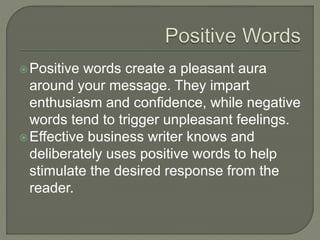 Positive words create a pleasant aura
around your message. They impart
enthusiasm and confidence, while negative
words tend to trigger unpleasant feelings.
Effective business writer knows and
deliberately uses positive words to help
stimulate the desired response from the
reader.
 