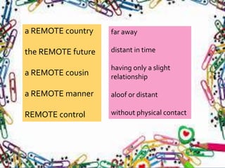 a REMOTE country
the REMOTE future
a REMOTE cousin
a REMOTE manner
REMOTE control
far away
distant in time
having only a slight
relationship
aloof or distant
without physical contact
 