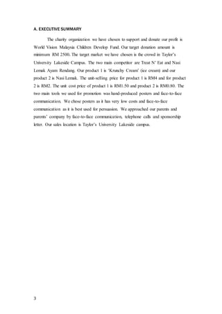 A. EXECUTIVE SUMMARY 
3 
The charity organization we have chosen to support and donate our profit is 
World Vision Malaysia Children Develop Fund. Our target donation amount is 
minimum RM 2500. The target market we have chosen is the crowd in Taylor’s 
University Lakeside Campus. The two main competitor are Treat N’ Eat and Nasi 
Lemak Ayam Rendang. Our product 1 is ‘Krunchy Cream’ (ice cream) and our 
product 2 is Nasi Lemak. The unit-selling price for product 1 is RM4 and for product 
2 is RM2. The unit cost price of product 1 is RM1.50 and product 2 is RM0.80. The 
two main tools we used for promotion was hand-produced posters and face-to-face 
communication. We chose posters as it has very low costs and face-to-face 
communication as it is best used for persuasion. We approached our parents and 
parents’ company by face-to-face communication, telephone calls and sponsorship 
letter. Our sales location is Taylor’s University Lakeside campus. 
 