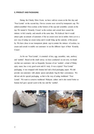 E. PRODUCT AND PACKAGING 
7 
During the Charity Drive Event, we have sold ice cream on the first day and 
‘Nasi Lemak’ on the second day. Our ice creams were served by transparent cup. We 
added scrambled Oreo cookies at the bottom of the cup and scrambles cereals on the 
top. We named it ‘Krunchy Cream’ as the cookies and cereals have caused the 
mixture to feel crunchy and smooth at the same time. We believed that it would 
attract quite an amount of customers if the ice cream were not in molten form as it is a 
new way of eating ice cream today and it would bring up the curiosity of the passer 
by. We have chose to use transparent plastic cup to contain the mixture of cookies, ice 
cream and cereals to enable our customers to see the different layer of their ‘Krunchy 
Cream’. 
As for our ‘Nasi Lemak’, it consisted of rice, egg, cucumber, nuts, anchovy 
and ‘sambal’. Based on the small survey we have conducted on our own, we found 
out that our customers visit us frequently because of our ‘sambal’, a kind of Malay 
spicy sauce, has a very good scent and it’s tasty. It was a typical ‘Nasi Lemak’ 
packaging; it was wrapped with banana leaf and a food packaging paper. We did 
provide our customers with plastic spoon and plastic bag for their convenience. We 
did not ask for special packaging, as that is the way of eating traditional ‘Nasi 
Lemak’. We want to conserve traditional Malaysia culture and it also tasted better as 
banana leaf gave special scent to the rice and the ‘sambal’. 
 