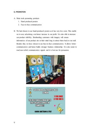 G. PROMOTION 
A. Main tools promoting products 
9 
1. Hand produced posters 
2. Face-to-face communication 
B. We had chosen to use hand-produced posters as it has very low costs. This enable 
we to save advertising cost hence increase in our profit. It is also able to increase 
our product visibility. Bombarding customers with imagery will ensure 
information of our product sits in their mind long to attract them back to our stall. 
Besides that, we have chosen to use face-to-face communication. It allows better 
communication and hence builds stronger business relationship. It is also easier to 
read non-verbal communication signals and it is best use for persuasion. 
 