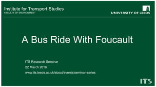 Institute for Transport Studies
FACULTY OF ENVIRONMENT
A Bus Ride With Foucault
ITS Research Seminar
22 March 2016
www.its.leeds.ac.uk/about/events/seminar-series
 