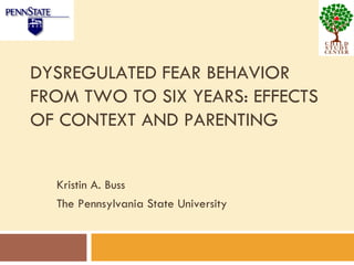 DYSREGULATED FEAR BEHAVIOR FROM TWO TO SIX YEARS: EFFECTS OF CONTEXT AND PARENTING Kristin A. Buss The Pennsylvania State University 