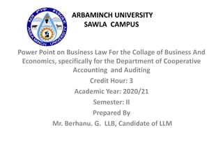 ARBAMINCH UNIVERSITY
SAWLA CAMPUS
Power Point on Business Law For the Collage of Business And
Economics, specifically for the Department of Cooperative
Accounting and Auditing
Credit Hour: 3
Academic Year: 2020/21
Semester: II
Prepared By
Mr. Berhanu. G. LLB, Candidate of LLM
 